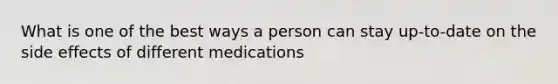 What is one of the best ways a person can stay up-to-date on the side effects of different medications