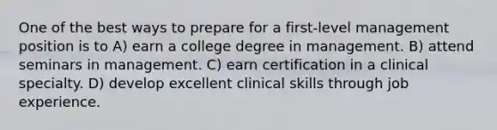 One of the best ways to prepare for a first-level management position is to A) earn a college degree in management. B) attend seminars in management. C) earn certification in a clinical specialty. D) develop excellent clinical skills through job experience.