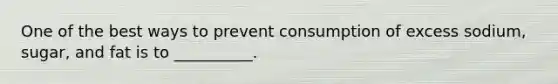 One of the best ways to prevent consumption of excess sodium, sugar, and fat is to __________.