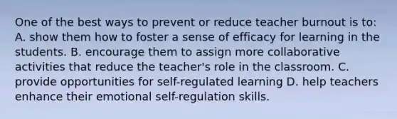 One of the best ways to prevent or reduce teacher burnout is​ to: A. show them how to foster a sense of efficacy for learning in the students. B. encourage them to assign more collaborative activities that reduce the​ teacher's role in the classroom. C. provide opportunities for​ self-regulated learning D. help teachers enhance their emotional​ self-regulation skills.