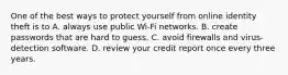 One of the best ways to protect yourself from online identity theft is to A. always use public Wi-Fi networks. B. create passwords that are hard to guess. C. avoid firewalls and virus-detection software. D. review your credit report once every three years.