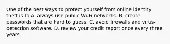 One of the best ways to protect yourself from online identity theft is to A. always use public Wi-Fi networks. B. create passwords that are hard to guess. C. avoid firewalls and virus-detection software. D. review your credit report once every three years.