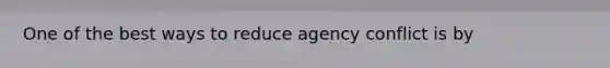 One of the best ways to reduce agency conflict is by