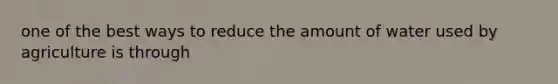 one of the best ways to reduce the amount of water used by agriculture is through