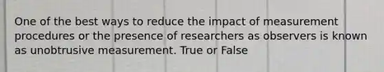 One of the best ways to reduce the impact of measurement procedures or the presence of researchers as observers is known as unobtrusive measurement. True or False