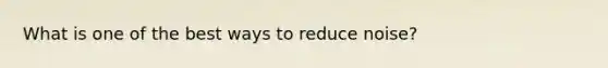 What is one of the best ways to reduce noise?