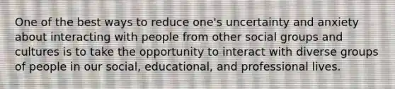 One of the best ways to reduce one's uncertainty and anxiety about interacting with people from other social groups and cultures is to take the opportunity to interact with diverse groups of people in our social, educational, and professional lives.