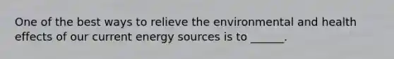 One of the best ways to relieve the environmental and health effects of our current energy sources is to ______.