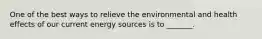 One of the best ways to relieve the environmental and health effects of our current energy sources is to _______.
