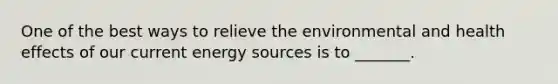 One of the best ways to relieve the environmental and health effects of our current energy sources is to _______.