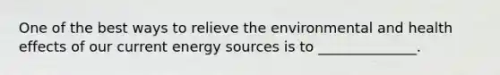 One of the best ways to relieve the environmental and health effects of our current energy sources is to ______________.
