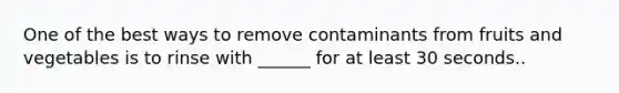 One of the best ways to remove contaminants from fruits and vegetables is to rinse with ______ for at least 30 seconds..