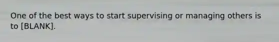 One of the best ways to start supervising or managing others is to [BLANK].