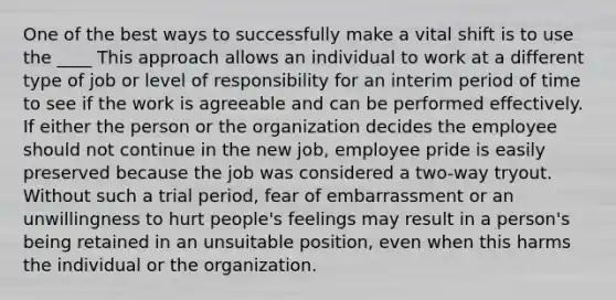 One of the best ways to successfully make a vital shift is to use the ____ This approach allows an individual to work at a different type of job or level of responsibility for an interim period of time to see if the work is agreeable and can be performed effectively. If either the person or the organization decides the employee should not continue in the new job, employee pride is easily preserved because the job was considered a two-way tryout. Without such a trial period, fear of embarrassment or an unwillingness to hurt people's feelings may result in a person's being retained in an unsuitable position, even when this harms the individual or the organization.