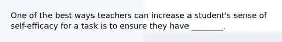 One of the best ways teachers can increase a student's sense of self-efficacy for a task is to ensure they have ________.