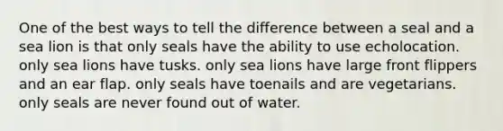 One of the best ways to tell the difference between a seal and a sea lion is that only seals have the ability to use echolocation. only sea lions have tusks. only sea lions have large front flippers and an ear flap. only seals have toenails and are vegetarians. only seals are never found out of water.