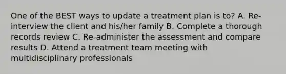 One of the BEST ways to update a treatment plan is to? A. Re-interview the client and his/her family B. Complete a thorough records review C. Re-administer the assessment and compare results D. Attend a treatment team meeting with multidisciplinary professionals