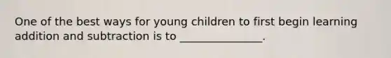 One of the best ways for young children to first begin learning addition and subtraction is to _______________.