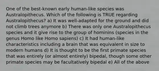 One of the best-known early human-like species was Australopithecus. Which of the following is TRUE regarding Australopithecus? a) It was well-adapted for the ground and did not climb trees anymore b) There was only one Australopithecus species and it give rise to the group of hominins (species in the genus Homo like Homo sapiens) c) It had human-like characteristics including a brain that was equivalent in size to modern humans d) It is thought to be the first primate species that was entirely (or almost entirely) bipedal, though some other primate species may be facultatively bipedal e) All of the above