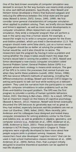 One of the best-known examples of computer simulation was devised to account for the way humans use means-ends analysis to solve well-defined problems. Specifically, Allen Newell and Herbert Simon developed a theory that featured subgoals and reducing the difference between the initial state and the goal state (Newell & Simon, 1972; Simon, 1995, 1999). We first consider some general characteristics of computer simulation when applied to problem solving. Then, we briefly discuss Newell and Simon's approach, as well as more recent developments in computer simulation. When researchers use computer simulation, they write a computer program that will perform a task in the same way that a human would. For example, a researcher might try to write a computer program for the Elves-and-Goblins problem, which you tried in Demonstration 11.5. The program should make some false starts, just as a human would. The program should be no better at solving the problem than a human would be, and it also should be no worse. The researchers test the program by having it solve a problem and noting whether the steps it takes would match the steps that humans would take in solving the problem. In 1972, Newell and Simon developed a now-classic computer simulation called General Problem Solver. General Problem Solver (GPS) is a program whose basic strategy is means-ends analysis. The goal of the GPS is to mimic the processes that normal humans use when they tackle these problems (Lovett, 2002; Simon, 1996). GPS has several different methods of operating, including the differencereduction strategy. Newell and Simon (1972) began by asking participants to talk out loud while working on a relevant problem. They used the narrative from the participants to create specific computer simulations to solve problems such as the Elves-and-Goblins transport problem. The GPS was the first program to simulate a variety of human symbolic behaviors (Sobel, 2001; Sternberg & Ben-Zeev, 2001). As a result, GPS has had an important impact on the history of cognitive psychology (Bassok & Novick, 2012). However, Newell and Simon eventually discarded the GPS because its generality was not as great as they had wished, especially because real-life problems are not so clear cut (Gardner, 1985; Sobel, 2001). More recently, John Anderson and his colleagues have designed and tested many computer simulations for solving problems similar to the Elves-and-Goblins one, as well as problems in algebra, geometry, and computer science (e.g., Anderson et al., 1995; Anderson et al., 2008; Anderson & Gluck, 2001). These projects are related to Anderson's ACT-R theory, summarized in Chapter 8. These programs were originally developed to learn more about how people acquire skills in problem solving. However, these researchers have also developed "cognitive tutors" that can be used in high school mathematics classes (Anderson et al., 1995; Anderson et al., 2005). Notice, then, that a project initially designed to examine theoretical questions can be applied to real-life situations