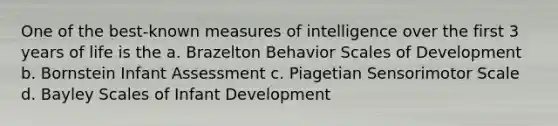 One of the best-known measures of intelligence over the first 3 years of life is the a. Brazelton Behavior Scales of Development b. Bornstein Infant Assessment c. Piagetian Sensorimotor Scale d. Bayley Scales of Infant Development