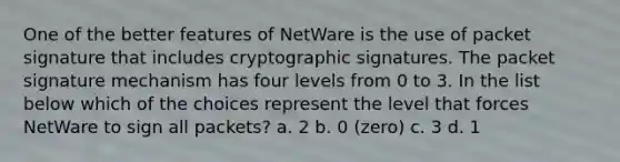 One of the better features of NetWare is the use of packet signature that includes cryptographic signatures. The packet signature mechanism has four levels from 0 to 3. In the list below which of the choices represent the level that forces NetWare to sign all packets? a. 2 b. 0 (zero) c. 3 d. 1