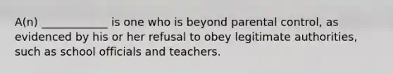 A(n) ____________ is one who is beyond parental control, as evidenced by his or her refusal to obey legitimate authorities, such as school officials and teachers.