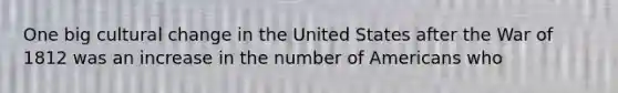 One big cultural change in the United States after the War of 1812 was an increase in the number of Americans who