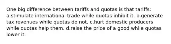 One big difference between tariffs and quotas is that tariffs: a.stimulate international trade while quotas inhibit it. b.generate tax revenues while quotas do not. c.hurt domestic producers while quotas help them. d.raise the price of a good while quotas lower it.