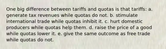 One big difference between tariffs and quotas is that tariffs: a. generate tax revenues while quotas do not. b. stimulate international trade while quotas inhibit it. c. hurt domestic producers while quotas help them. d. raise the price of a good while quotas lower it. e. give the same outcome as free trade while quotas do not.