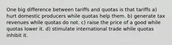 One big difference between tariffs and quotas is that tariffs a) hurt domestic producers while quotas help them. b) generate tax revenues while quotas do not. c) raise the price of a good while quotas lower it. d) stimulate international trade while quotas inhibit it.