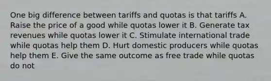 One big difference between tariffs and quotas is that tariffs A. Raise the price of a good while quotas lower it B. Generate tax revenues while quotas lower it C. Stimulate international trade while quotas help them D. Hurt domestic producers while quotas help them E. Give the same outcome as free trade while quotas do not