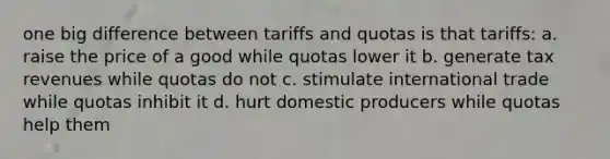 one big difference between tariffs and quotas is that tariffs: a. raise the price of a good while quotas lower it b. generate tax revenues while quotas do not c. stimulate international trade while quotas inhibit it d. hurt domestic producers while quotas help them