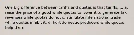 One big difference between tariffs and quotas is that tariffs..... a. raise the price of a good while quotas to lower it b. generate tax revenues while quotas do not c. stimulate international trade while quotas inhibit it. d. hurt domestic producers while quotas help them