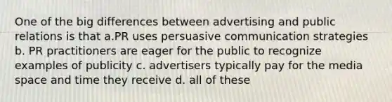 One of the big differences between advertising and public relations is that a.PR uses persuasive communication strategies b. PR practitioners are eager for the public to recognize examples of publicity c. advertisers typically pay for the media space and time they receive d. all of these