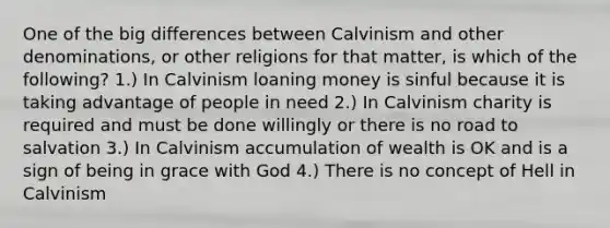 One of the big differences between Calvinism and other denominations, or other religions for that matter, is which of the following? 1.) In Calvinism loaning money is sinful because it is taking advantage of people in need 2.) In Calvinism charity is required and must be done willingly or there is no road to salvation 3.) In Calvinism accumulation of wealth is OK and is a sign of being in grace with God 4.) There is no concept of Hell in Calvinism