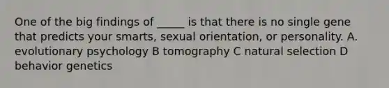 One of the big findings of _____ is that there is no single gene that predicts your smarts, sexual orientation, or personality. A. evolutionary psychology B tomography C natural selection D behavior genetics