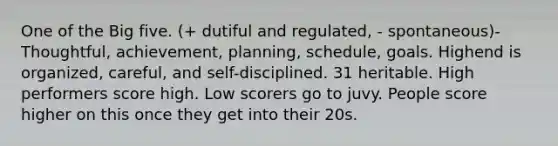 One of the Big five. (+ dutiful and regulated, - spontaneous)- Thoughtful, achievement, planning, schedule, goals. Highend is organized, careful, and self-disciplined. 31 heritable. High performers score high. Low scorers go to juvy. People score higher on this once they get into their 20s.