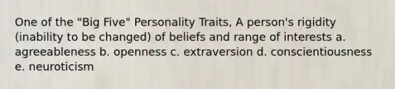 One of the "Big Five" Personality Traits, A person's rigidity (inability to be changed) of beliefs and range of interests a. agreeableness b. openness c. extraversion d. conscientiousness e. neuroticism