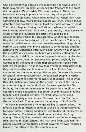 One big reason was because the people did not have a voice in their government. Freedom of speech and freedom of the press did not exist in Mexico while Diaz was president. These two freedoms are very important because they allow people to express their opinions. People need to feel that when they have something to say, their political leaders will listen. Even if things don't turn out how they want, at least their opinions were heard. This did not happen during the Porfiriato. When a journalist would disagree with Diaz in a newspaper article, the police would either arrest the journalist or destroy the building the newspaperman worked for. This scared a lot of people because they did not want to go to jail or lose their business. This is why many journalists were too scared to write negative things about Porfirio Diaz. Some men brave enough to continuously criticize Diaz and the Cientificos were even killed. Another way in which the people's wishes were not heard was in the election process. For example, it didn't matter who the people of a particular state elected as their governor, because Diaz picked anybody he wanted to fill the spot. It is said that elections in Mexico were held 'by the finger.' This is to say that whomever Diaz pointed to, they would win the election. Another evil act Porfiro Diaz committed was in not educating the people. Because it is easier to control the uneducated than the educated people, a leader will always want to keep his followers uneducated. This is what Diaz did. Instead of educating the people, he spent the money on entertaining himself and others. For example, for his 80th birthday, he spent more money on his party than he did on the country's entire educational budget for a year. Instead of hiring teachers and building schools, he hired famous chefs and musicians to play at his parties. This was the straw that broke the camel's back. The people had had enough of Porfirio Diaz. The Mexican people were no longer willing to remain silent. The time had come for them to demand a voice in the government, to expect better working conditions, and to defend themselves in the courtroom. The Mexicans had remained silent for long enough. The only thing needed now was for someone to express their desires through actions. The man who eventually led the people against Porfirio Diaz's corrupt government was Francisco Madero, the Father of the Mexican Revolution.