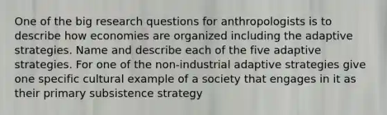 One of the big research questions for anthropologists is to describe how economies are organized including the adaptive strategies. Name and describe each of the five adaptive strategies. For one of the non-industrial adaptive strategies give one specific cultural example of a society that engages in it as their primary subsistence strategy