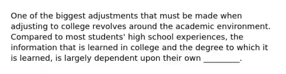 One of the biggest adjustments that must be made when adjusting to college revolves around the academic environment. Compared to most students' high school experiences, the information that is learned in college and the degree to which it is learned, is largely dependent upon their own _________.