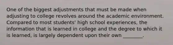 One of the biggest adjustments that must be made when adjusting to college revolves around the academic environment. Compared to most students' high school experiences, the information that is learned in college and the degree to which it is learned, is largely dependent upon their own ________.