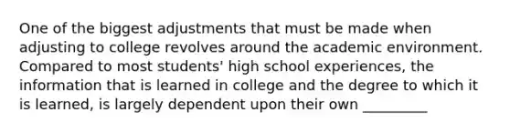 One of the biggest adjustments that must be made when adjusting to college revolves around the academic environment. Compared to most students' high school experiences, the information that is learned in college and the degree to which it is learned, is largely dependent upon their own _________