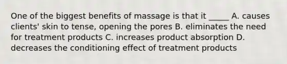 One of the biggest benefits of massage is that it _____ A. causes clients' skin to tense, opening the pores B. eliminates the need for treatment products C. increases product absorption D. decreases the conditioning effect of treatment products