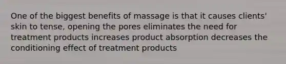 One of the biggest benefits of massage is that it causes clients' skin to tense, opening the pores eliminates the need for treatment products increases product absorption decreases the conditioning effect of treatment products