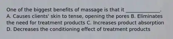 One of the biggest benefits of massage is that it ______________. A. Causes clients' skin to tense, opening the pores B. Eliminates the need for treatment products C. Increases product absorption D. Decreases the conditioning effect of treatment products