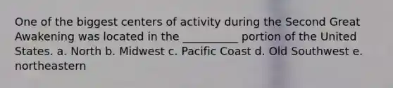 One of the biggest centers of activity during the Second Great Awakening was located in the __________ portion of the United States. a. North b. Midwest c. Pacific Coast d. Old Southwest e. northeastern