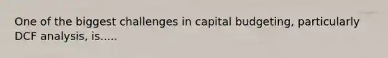 One of the biggest challenges in capital budgeting, particularly DCF analysis, is.....