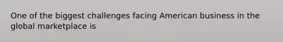 One of the biggest challenges facing American business in the global marketplace is